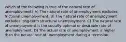 Which of the following is true of the natural rate of unemployment? A) The natural rate of unemployment excludes frictional unemployment. B) The natural rate of unemployment excludes long-term structural unemployment. C) The natural rate of unemployment is the socially optimal or desirable rate of unemployment. D) The actual rate of unemployment is higher than the natural rate of unemployment during a recession.