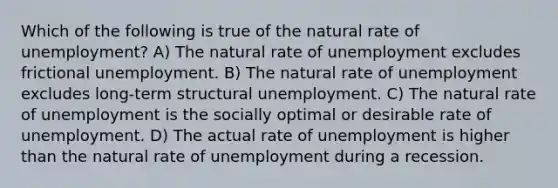 Which of the following is true of the natural rate of unemployment? A) The natural rate of unemployment excludes frictional unemployment. B) The natural rate of unemployment excludes long-term structural unemployment. C) The natural rate of unemployment is the socially optimal or desirable rate of unemployment. D) The actual rate of unemployment is higher than the natural rate of unemployment during a recession.