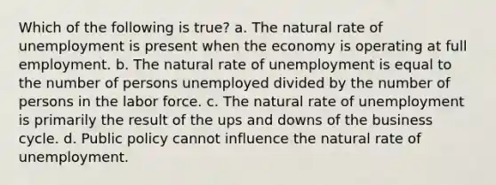 Which of the following is true? a. The natural rate of unemployment is present when the economy is operating at full employment. b. The natural rate of unemployment is equal to the number of persons unemployed divided by the number of persons in the labor force. c. The natural rate of unemployment is primarily the result of the ups and downs of the business cycle. d. Public policy cannot influence the natural rate of unemployment.