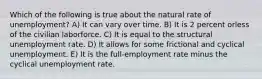 Which of the following is true about the natural rate of unemployment? A) It can vary over time. B) It is 2 percent orless of the civilian laborforce. C) It is equal to the structural unemployment rate. D) It allows for some frictional and cyclical unemployment. E) It is the full-employment rate minus the cyclical unemployment rate.