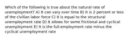 Which of the following is true about the natural rate of unemployment? A) It can vary over time B) It is 2 percent or less of the civilian labor force C) It is equal to the structural unemployment rate D) It allows for some frictional and cyclical unemployment E) It is the full-employment rate minus the cyclical unemployment rate