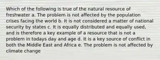 Which of the following is true of the natural resource of freshwater a. The problem is not affected by the population crises facing the world b. It is not considered a matter of national security by states c. It is equally distributed and equally used, and is therefore a key example of a resource that is not a problem in todays day and age d. It is a key source of conflict in both the Middle East and Africa e. The problem is not affected by climate change