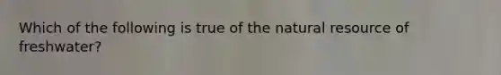 Which of the following is true of the natural resource of freshwater?