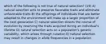 which of the following is not true of natural selection? (19) A) natural selection acts to preserve favorable traits and eliminate unfavorable traits B) the offsprings of individuals that are better adapted to the environment will make up a larger proportion of the next generation C) natural selection directs the course of evolution by reserving the traits acquired during an individual's lifetime D) natural selection acts on a population's genetic variability, which arises through nutation E) natural selection may result in changes in allele frequencies in a population