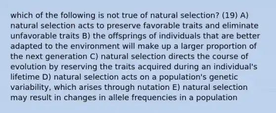 which of the following is not true of natural selection? (19) A) natural selection acts to preserve favorable traits and eliminate unfavorable traits B) the offsprings of individuals that are better adapted to the environment will make up a larger proportion of the next generation C) natural selection directs the course of evolution by reserving the traits acquired during an individual's lifetime D) natural selection acts on a population's genetic variability, which arises through nutation E) natural selection may result in changes in allele frequencies in a population