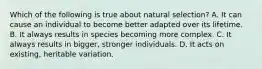 Which of the following is true about natural selection? A. It can cause an individual to become better adapted over its lifetime. B. It always results in species becoming more complex. C. It always results in bigger, stronger individuals. D. It acts on existing, heritable variation.