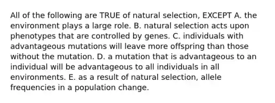 All of the following are TRUE of natural selection, EXCEPT A. the environment plays a large role. B. natural selection acts upon phenotypes that are controlled by genes. C. individuals with advantageous mutations will leave more offspring than those without the mutation. D. a mutation that is advantageous to an individual will be advantageous to all individuals in all environments. E. as a result of natural selection, allele frequencies in a population change.