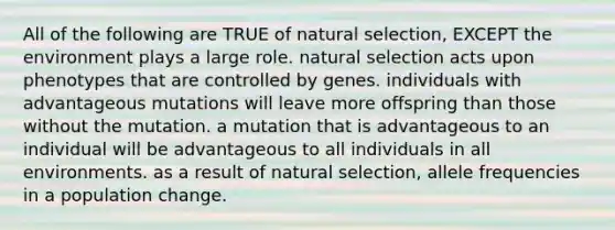 All of the following are TRUE of natural selection, EXCEPT the environment plays a large role. natural selection acts upon phenotypes that are controlled by genes. individuals with advantageous mutations will leave more offspring than those without the mutation. a mutation that is advantageous to an individual will be advantageous to all individuals in all environments. as a result of natural selection, allele frequencies in a population change.