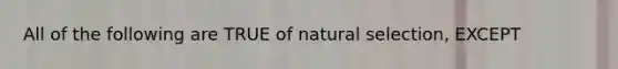 All of the following are TRUE of natural selection, EXCEPT