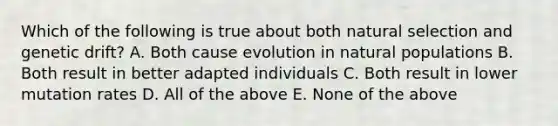 Which of the following is true about both natural selection and genetic drift? A. Both cause evolution in natural populations B. Both result in better adapted individuals C. Both result in lower mutation rates D. All of the above E. None of the above