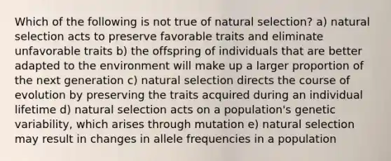 Which of the following is not true of natural selection? a) natural selection acts to preserve favorable traits and eliminate unfavorable traits b) the offspring of individuals that are better adapted to the environment will make up a larger proportion of the next generation c) natural selection directs the course of evolution by preserving the traits acquired during an individual lifetime d) natural selection acts on a population's genetic variability, which arises through mutation e) natural selection may result in changes in allele frequencies in a population