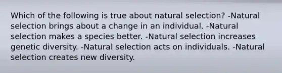 Which of the following is true about natural selection? -Natural selection brings about a change in an individual. -Natural selection makes a species better. -Natural selection increases genetic diversity. -Natural selection acts on individuals. -Natural selection creates new diversity.