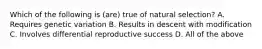 Which of the following is (are) true of natural selection? A. Requires genetic variation B. Results in descent with modification C. Involves differential reproductive success D. All of the above