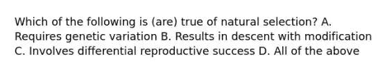 Which of the following is (are) true of natural selection? A. Requires genetic variation B. Results in descent with modification C. Involves differential reproductive success D. All of the above