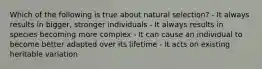 Which of the following is true about natural selection? - It always results in bigger, stronger individuals - It always results in species becoming more complex - It can cause an individual to become better adapted over its lifetime - It acts on existing heritable variation