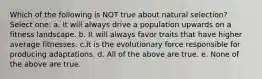 Which of the following is NOT true about natural selection? Select one: a. It will always drive a population upwards on a fitness landscape. b. It will always favor traits that have higher average fitnesses. c.It is the evolutionary force responsible for producing adaptations. d. All of the above are true. e. None of the above are true.