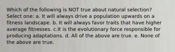 Which of the following is NOT true about natural selection? Select one: a. It will always drive a population upwards on a fitness landscape. b. It will always favor traits that have higher average fitnesses. c.It is the evolutionary force responsible for producing adaptations. d. All of the above are true. e. None of the above are true.