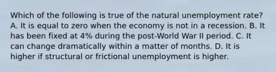 Which of the following is true of the natural unemployment rate? A. It is equal to zero when the economy is not in a recession. B. It has been fixed at 4% during the post-World War II period. C. It can change dramatically within a matter of months. D. It is higher if structural or frictional unemployment is higher.