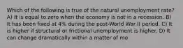 Which of the following is true of the natural unemployment rate? A) It is equal to zero when the economy is not in a recession. B) It has been fixed at 4% during the post-World War II period. C) It is higher if structural or frictional unemployment is higher. D) It can change dramatically within a matter of mo