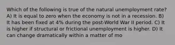 Which of the following is true of the natural unemployment rate? A) It is equal to zero when the economy is not in a recession. B) It has been fixed at 4% during the post-World War II period. C) It is higher if structural or frictional unemployment is higher. D) It can change dramatically within a matter of mo