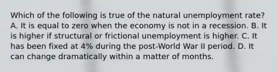 Which of the following is true of the natural unemployment rate? A. It is equal to zero when the economy is not in a recession. B. It is higher if structural or frictional unemployment is higher. C. It has been fixed at 4% during the post-World War II period. D. It can change dramatically within a matter of months.