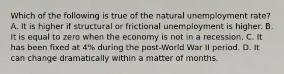 Which of the following is true of the natural unemployment rate? A. It is higher if structural or frictional unemployment is higher. B. It is equal to zero when the economy is not in a recession. C. It has been fixed at 4% during the post-World War II period. D. It can change dramatically within a matter of months.