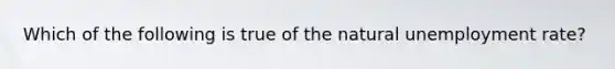 Which of the following is true of the natural unemployment rate?