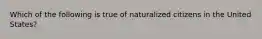 Which of the following is true of naturalized citizens in the United States?