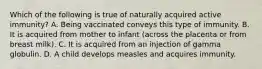 Which of the following is true of naturally acquired active immunity? A. Being vaccinated conveys this type of immunity. B. It is acquired from mother to infant (across the placenta or from breast milk). C. It is acquired from an injection of gamma globulin. D. A child develops measles and acquires immunity.