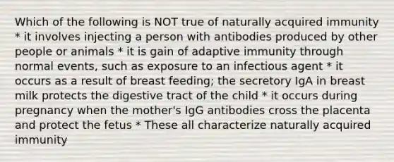 Which of the following is NOT true of naturally acquired immunity * it involves injecting a person with antibodies produced by other people or animals * it is gain of adaptive immunity through normal events, such as exposure to an infectious agent * it occurs as a result of breast feeding; the secretory IgA in breast milk protects the digestive tract of the child * it occurs during pregnancy when the mother's IgG antibodies cross the placenta and protect the fetus * These all characterize naturally acquired immunity