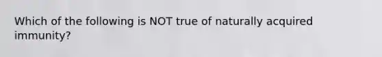 Which of the following is NOT true of naturally acquired immunity?