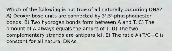 Which of the following is not true of all naturally occurring DNA? A) Deoxyribose units are connected by 3',5'-phosphodiester bonds. B) Two hydrogen bonds form between A and T. C) The amount of A always equals the amont of T. D) The two complementary strands are antiparallel. E) The ratio A+T/G+C is constant for all natural DNAs.