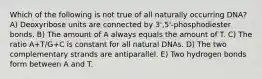 Which of the following is not true of all naturally occurring DNA? A) Deoxyribose units are connected by 3',5'-phosphodiester bonds. B) The amount of A always equals the amount of T. C) The ratio A+T/G+C is constant for all natural DNAs. D) The two complementary strands are antiparallel. E) Two hydrogen bonds form between A and T.