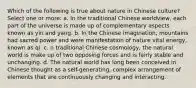 Which of the following is true about nature in Chinese culture? Select one or more: a. In the traditional Chinese worldview, each part of the universe is made up of complementary aspects known as yin and yang. b. In the Chinese imagination, mountains had sacred power and were manifestation of nature vital energy, known as qi. c. n traditional Chinese cosmology, the natural world is make up of two opposing forces and is fairly stable and unchanging. d. The natural world has long been conceived in Chinese thought as a self-generating, complex arrangement of elements that are continuously changing and interacting.