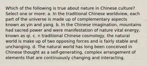 Which of the following is true about nature in Chinese culture? Select one or more: a. In the traditional Chinese worldview, each part of the universe is made up of complementary aspects known as yin and yang. b. In the Chinese imagination, mountains had sacred power and were manifestation of nature vital energy, known as qi. c. n traditional Chinese cosmology, the natural world is make up of two opposing forces and is fairly stable and unchanging. d. The natural world has long been conceived in Chinese thought as a self-generating, complex arrangement of elements that are continuously changing and interacting.