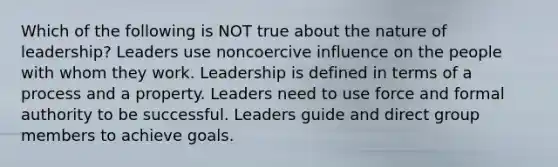 Which of the following is NOT true about the nature of leadership? Leaders use noncoercive influence on the people with whom they work. Leadership is defined in terms of a process and a property. Leaders need to use force and formal authority to be successful. Leaders guide and direct group members to achieve goals.