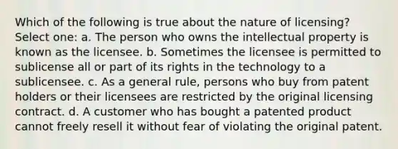 Which of the following is true about the nature of licensing? Select one: a. The person who owns the intellectual property is known as the licensee. b. Sometimes the licensee is permitted to sublicense all or part of its rights in the technology to a sublicensee. c. As a general rule, persons who buy from patent holders or their licensees are restricted by the original licensing contract. d. A customer who has bought a patented product cannot freely resell it without fear of violating the original patent.