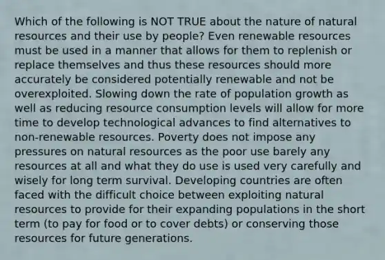 Which of the following is NOT TRUE about the nature of <a href='https://www.questionai.com/knowledge/k6l1d2KrZr-natural-resources' class='anchor-knowledge'>natural resources</a> and their use by people? Even <a href='https://www.questionai.com/knowledge/kp5xf7WwwZ-renewable-resources' class='anchor-knowledge'>renewable resources</a> must be used in a manner that allows for them to replenish or replace themselves and thus these resources should more accurately be considered potentially renewable and not be overexploited. Slowing down the rate of population growth as well as reducing resource consumption levels will allow for more time to develop technological advances to find alternatives to non-renewable resources. Poverty does not impose any pressures on natural resources as the poor use barely any resources at all and what they do use is used very carefully and wisely for long term survival. <a href='https://www.questionai.com/knowledge/kfOLeLdkKh-developing-countries' class='anchor-knowledge'>developing countries</a> are often faced with the difficult choice between exploiting natural resources to provide for their expanding populations in the short term (to pay for food or to cover debts) or conserving those resources for future generations.