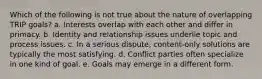 Which of the following is not true about the nature of overlapping TRIP goals? a. Interests overlap with each other and differ in primacy. b. Identity and relationship issues underlie topic and process issues. c. In a serious dispute, content-only solutions are typically the most satisfying. d. Conflict parties often specialize in one kind of goal. e. Goals may emerge in a different form.