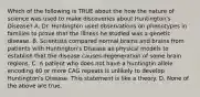 Which of the following is TRUE about the how the nature of science was used to make discoveries about Huntington's Disease? A. Dr. Huntington used observations on phenotypes in families to prove that the illness he studied was a genetic disease. B. Scientists compared normal brains and brains from patients with Huntington's Disease as physical models to establish that the disease causes degeneration of some brain regions. C. A patient who does not have a huntingtin allele encoding 40 or more CAG repeats is unlikely to develop Huntington's Disease. This statement is like a theory. D. None of the above are true.