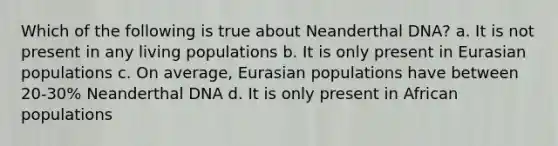 Which of the following is true about Neanderthal DNA? a. It is not present in any living populations b. It is only present in Eurasian populations c. On average, Eurasian populations have between 20-30% Neanderthal DNA d. It is only present in African populations