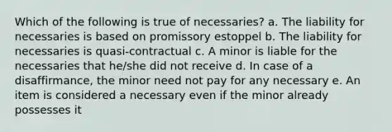 Which of the following is true of necessaries? a. The liability for necessaries is based on promissory estoppel b. The liability for necessaries is quasi-contractual c. A minor is liable for the necessaries that he/she did not receive d. In case of a disaffirmance, the minor need not pay for any necessary e. An item is considered a necessary even if the minor already possesses it