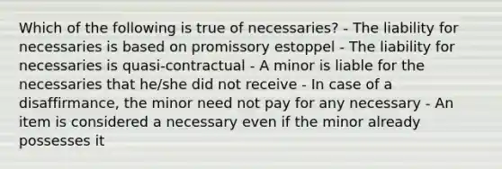 Which of the following is true of necessaries? - The liability for necessaries is based on promissory estoppel - The liability for necessaries is quasi-contractual - A minor is liable for the necessaries that he/she did not receive - In case of a disaffirmance, the minor need not pay for any necessary - An item is considered a necessary even if the minor already possesses it