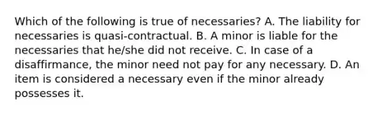 Which of the following is true of necessaries? A. The liability for necessaries is quasi-contractual. B. A minor is liable for the necessaries that he/she did not receive. C. In case of a disaffirmance, the minor need not pay for any necessary. D. An item is considered a necessary even if the minor already possesses it.