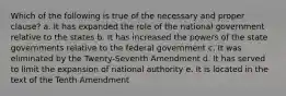 Which of the following is true of the necessary and proper clause? a. It has expanded the role of the national government relative to the states b. It has increased the powers of the state governments relative to the federal government c. It was eliminated by the Twenty-Seventh Amendment d. It has served to limit the expansion of national authority e. It is located in the text of the Tenth Amendment