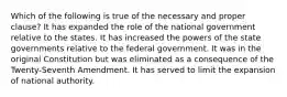 Which of the following is true of the necessary and proper clause? It has expanded the role of the national government relative to the states. It has increased the powers of the state governments relative to the federal government. It was in the original Constitution but was eliminated as a consequence of the Twenty-Seventh Amendment. It has served to limit the expansion of national authority.