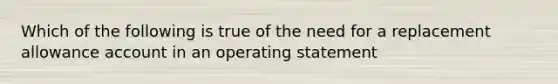 Which of the following is true of the need for a replacement allowance account in an operating statement