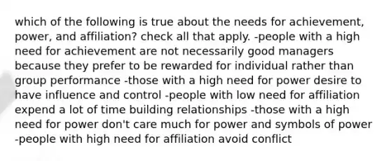 which of the following is true about the needs for achievement, power, and affiliation? check all that apply. -people with a high need for achievement are not necessarily good managers because they prefer to be rewarded for individual rather than group performance -those with a high need for power desire to have influence and control -people with low need for affiliation expend a lot of time building relationships -those with a high need for power don't care much for power and symbols of power -people with high need for affiliation avoid conflict