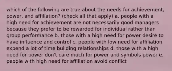 which of the following are true about the needs for achievement, power, and affiliation? (check all that apply) a. people with a high need for achievement are not necessarily good managers because they prefer to be rewarded for individual rather than group performance b. those with a high need for power desire to have influence and control c. people with low need for affiliation expend a lot of time building relationships d. those with a high need for power don't care much for power and symbols power e. people with high need for affiliation avoid conflict