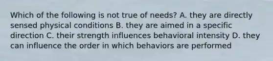 Which of the following is not true of needs? A. they are directly sensed physical conditions B. they are aimed in a specific direction C. their strength influences behavioral intensity D. they can influence the order in which behaviors are performed